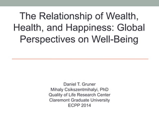 The Relationship of Wealth, 
Health, and Happiness: Global 
Perspectives on Well-Being 
Daniel T. Gruner 
Mihaly Csikszentmihalyi, PhD 
Quality of Life Research Center 
Claremont Graduate University 
ECPP 2014 
 