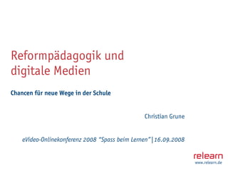 Reformpädagogik und
digitale Medien
Chancen für neue Wege in der Schule


                                               Christian Grune


    eVideo-Onlinekonferenz 2008 “Spass beim Lernen”|16.09.2008


                                                                 www.relearn.de
 