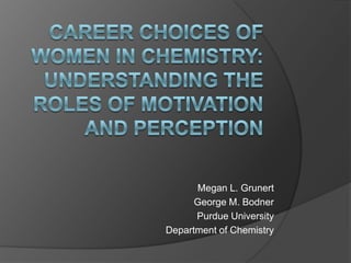 Career Choices of Women in Chemistry: Understanding the Roles of Motivation and Perception Megan L. Grunert George M. Bodner Purdue University  Department of Chemistry 