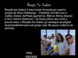 Reação Em Cadeia
Reação em Cadeia é uma banda formada por quatro
jovens de Novo Hamburgo – Jonathan Corrêa (voz e
violão), Daniel Jeffman (guitarra), Márcio Abreu (baixo)
e Nico Ventre (bateria) – na faixa etária dos vinte e
poucos anos, a Reação em Cadeia já conseguiu prodígios
surpreendentes para um grupo com tão pouca vivência na
estrada.




                 Pós-
                 grunge
 