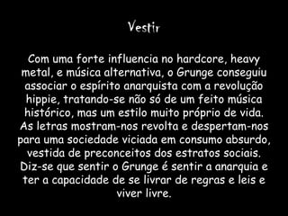 Vestir
  Com uma forte influencia no hardcore, heavy
 metal, e música alternativa, o Grunge conseguiu
 associar o espírito anarquista com a revolução
  hippie, tratando-se não só de um feito música
 histórico, mas um estilo muito próprio de vida.
As letras mostram-nos revolta e despertam-nos
para uma sociedade viciada em consumo absurdo,
  vestida de preconceitos dos estratos sociais.
Diz-se que sentir o Grunge é sentir a anarquia e
 ter a capacidade de se livrar de regras e leis e
                    viver livre.
 