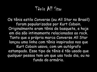 Tênis All Star
Os tênis estilo Converse (ou All Star no Brasil)
     foram popularizados por Kurt Cobain.
 Originalmente eram tênis de basquete, e hoje
 em dia são intimamente relacionados ao rock.
 Tanto que a própria marca Converse All Star
 lançou uma linha com tênis inspirados nos que
     Kurt Cobain usava, com um autógrafo
estampado. Esse tipo de tênis é tão usado que
qualquer pessoa tem um que usa todo dia, ou no
               fundo do armário.
 