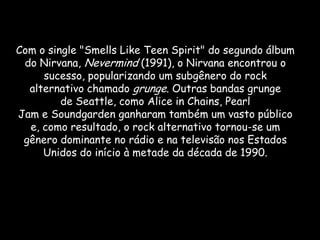 Com o single "Smells Like Teen Spirit" do segundo álbum
 do Nirvana, Nevermind (1991), o Nirvana encontrou o
     sucesso, popularizando um subgênero do rock
  alternativo chamado grunge. Outras bandas grunge
         de Seattle, como Alice in Chains, Pearl
Jam e Soundgarden ganharam também um vasto público
  e, como resultado, o rock alternativo tornou-se um
 gênero dominante no rádio e na televisão nos Estados
     Unidos do início à metade da década de 1990.
 