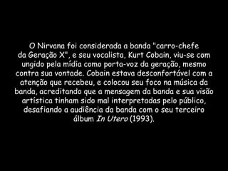 O Nirvana foi considerada a banda "carro-chefe
 da Geração X", e seu vocalista, Kurt Cobain, viu-se com
  ungido pela mídia como porta-voz da geração, mesmo
contra sua vontade. Cobain estava desconfortável com a
  atenção que recebeu, e colocou seu foco na música da
banda, acreditando que a mensagem da banda e sua visão
  artística tinham sido mal interpretadas pelo público,
   desafiando a audiência da banda com o seu terceiro
                 álbum In Utero (1993).
 