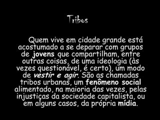 Tribos
     Quem vive em cidade grande está
 acostumado a se deparar com grupos
  de jovens que compartilham, entre
   outras coisas, de uma ideologia (às
vezes questionável, é certo), um modo
   de vestir e agir. São as chamadas
  tribos urbanas, um fenômeno social
alimentado, na maioria das vezes, pelas
injustiças da sociedade capitalista, ou
   em alguns casos, da própria mídia.
 