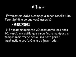 O Início
 Estamos em 2012 e começa a tocar Smells Like
Teen Spirit e ao que você associa?
     • GRUNGE!
  Há aproximadamente 20 anos atrás, nos anos
90, nascia um estilo que virou febre na época e
tempos mais tarde seria uma base para a
inspiração e preferência da juventude.
 