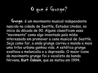 O que é Grunge?
  Grunge: é um movimento musical independente
nascido na cidade de Seattle, Estados Unidos, no
início da década de 90. Alguns classificam esse
“movimento” como algo inventado pela mídia
interessada em promover a cena musical de Seattle.
Seja como for, a onda grunge correu o mundo e mais
uma tribo urbana ganhou vida. A estética grunge
exaltava a melancolia e a depressão. O maior ícone
do movimento grunge foi o vocalista da banda
Nirvana, Kurt Cobain, que se matou em 1994.
 