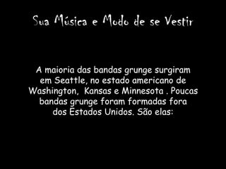 Sua Música e Modo de se Vestir

 A maioria das bandas grunge surgiram
  em Seattle, no estado americano de
Washington, Kansas e Minnesota . Poucas
  bandas grunge foram formadas fora
     dos Estados Unidos. São elas:
 