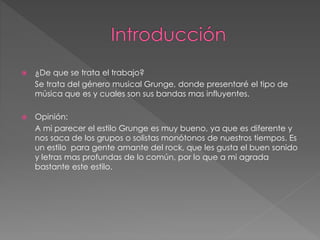  ¿De que se trata el trabajo? 
Se trata del género musical Grunge, donde presentaré el tipo de 
música que es y cuales son sus bandas mas influyentes. 
 Opinión: 
A mi parecer el estilo Grunge es muy bueno, ya que es diferente y 
nos saca de los grupos o solistas monótonos de nuestros tiempos. Es 
un estilo para gente amante del rock, que les gusta el buen sonido 
y letras mas profundas de lo común, por lo que a mi agrada 
bastante este estilo. 
 