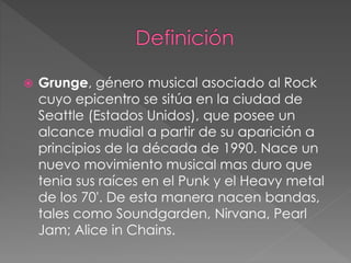  Grunge, género musical asociado al Rock 
cuyo epicentro se sitúa en la ciudad de 
Seattle (Estados Unidos), que posee un 
alcance mudial a partir de su aparición a 
principios de la década de 1990. Nace un 
nuevo movimiento musical mas duro que 
tenia sus raíces en el Punk y el Heavy metal 
de los 70'. De esta manera nacen bandas, 
tales como Soundgarden, Nirvana, Pearl 
Jam; Alice in Chains. 
 
