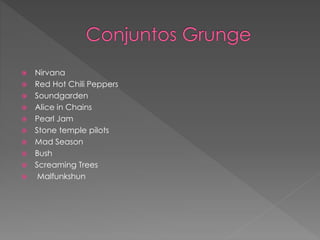  Nirvana 
 Red Hot Chili Peppers 
 Soundgarden 
 Alice in Chains 
 Pearl Jam 
 Stone temple pilots 
 Mad Season 
 Bush 
 Screaming Trees 
 Malfunkshun 
 