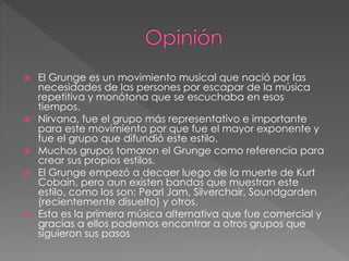  El Grunge es un movimiento musical que nació por las 
necesidades de las persones por escapar de la música 
repetitiva y monótona que se escuchaba en esos 
tiempos. 
 Nirvana, fue el grupo más representativo e importante 
para este movimiento por que fue el mayor exponente y 
fue el grupo que difundió este estilo. 
 Muchos grupos tomaron el Grunge como referencia para 
crear sus propios estilos. 
 El Grunge empezó a decaer luego de la muerte de Kurt 
Cobain, pero aun existen bandas que muestran este 
estilo, como los son: Pearl Jam, Silverchair, Soundgarden 
(recientemente disuelto) y otros. 
 Esta es la primera música alternativa que fue comercial y 
gracias a ellos podemos encontrar a otros grupos que 
siguieron sus pasos 
 