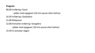 Program
09.00 Innføring i Excel
- jobbe med oppgaver (10 min pause etter behov)
10.30 Innføring i GeoGebra
11.00 Matpause
12.00 Fortsette innføring i Geogebra
-jobbe med oppgaver (10 min pause etter behov)
14.30 Vi avslutter dagen
 