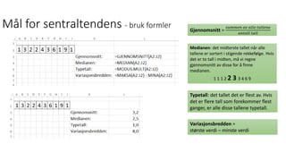 Mål for sentraltendens - bruk formler Gjennomsnitt =
𝑠𝑢𝑚𝑚𝑒𝑛 𝑎𝑣 𝑎𝑙𝑙𝑒 𝑡𝑎𝑙𝑙𝑒𝑛𝑒
𝑎𝑛𝑡𝑎𝑙𝑙 𝑡𝑎𝑙𝑙
Medianen: det midterste tallet når alle
tallene er sortert i stigende rekkefølge. Hvis
det er to tall i midten, må vi regne
gjennomsnitt av disse for å finne
medianen.
1 1 1 2 2 3 3 4 6 9
Typetall: det tallet det er flest av. Hvis
det er flere tall som forekommer flest
ganger, er alle disse tallene typetall.
Variasjonsbredden =
største verdi – minste verdi
 