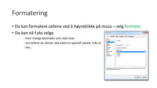 Formatering
• Du kan formatere cellene ved å høyreklikke på musa – velg formater
• Du kan nå f.eks velge
- hvor mange desimaler som skal vises
- om tallene du skriver skal være en spesiell valuta, f.eks kr
- osv…
 