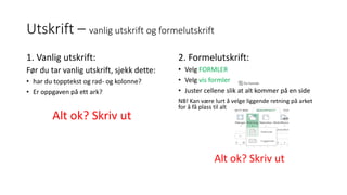 Utskrift – vanlig utskrift og formelutskrift
1. Vanlig utskrift:
Før du tar vanlig utskrift, sjekk dette:
• har du topptekst og rad- og kolonne?
• Er oppgaven på ett ark?
Alt ok? Skriv ut
2. Formelutskrift:
• Velg FORMLER
• Velg vis formler
• Juster cellene slik at alt kommer på en side
NB! Kan være lurt å velge liggende retning på arket
for å få plass til alt
Alt ok? Skriv ut
 