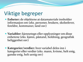 Viktige begreper
 Enheter: de objektene at datamateriale innholder
 informasjon om (eks. personer, brukere, skoleelever,
 foreldre, kommuner, land osv)

 Variabler: kjennetegn eller opplysninger om disse
 enhetene (eks. kjønn, påstand, holdning, geografisk
 beliggenhet osv)

 Kategorier/verdier: hver variabel deles inn i
 kategorier eller verdier (eks. mann, kvinne, helt enig,
 ganske enig, helt uenig osv)
 