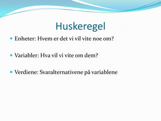 Huskeregel
 Enheter: Hvem er det vi vil vite noe om?


 Variabler: Hva vil vi vite om dem?


 Verdiene: Svaralternativene på variablene
 