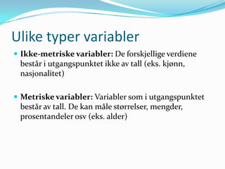 Ulike typer variabler
 Ikke-metriske variabler: De forskjellige verdiene
 består i utgangspunktet ikke av tall (eks. kjønn,
 nasjonalitet)

 Metriske variabler: Variabler som i utgangspunktet
 består av tall. De kan måle størrelser, mengder,
 prosentandeler osv (eks. alder)
 