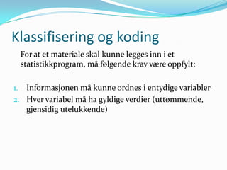 Klassifisering og koding
     For at et materiale skal kunne legges inn i et
     statistikkprogram, må følgende krav være oppfylt:

1. Informasjonen må kunne ordnes i entydige variabler
2. Hver variabel må ha gyldige verdier (uttømmende,
   gjensidig utelukkende)
 