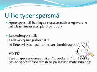 Ulike typer spørsmål
 Åpne spørsmål har ingen svaralternativer og svarene
 må klassifiseres etterpå (Stor jobb!)

 Lukkede spørsmål:
 a) ett avkryssingsalternativ
 b) flere avkryssingsalternativer (multirespons)

 VIKTIG:
 Test ut spørreskjemaet på en ”prøvekanin” for å sjekke
 om de oppfatter spørsmålene på samme måte som deg!
 