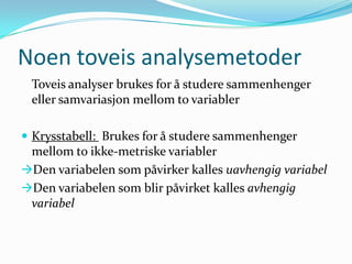 Noen toveis analysemetoder
 Toveis analyser brukes for å studere sammenhenger
 eller samvariasjon mellom to variabler

 Krysstabell: Brukes for å studere sammenhenger
 mellom to ikke-metriske variabler
Den variabelen som påvirker kalles uavhengig variabel
Den variabelen som blir påvirket kalles avhengig
 variabel
 