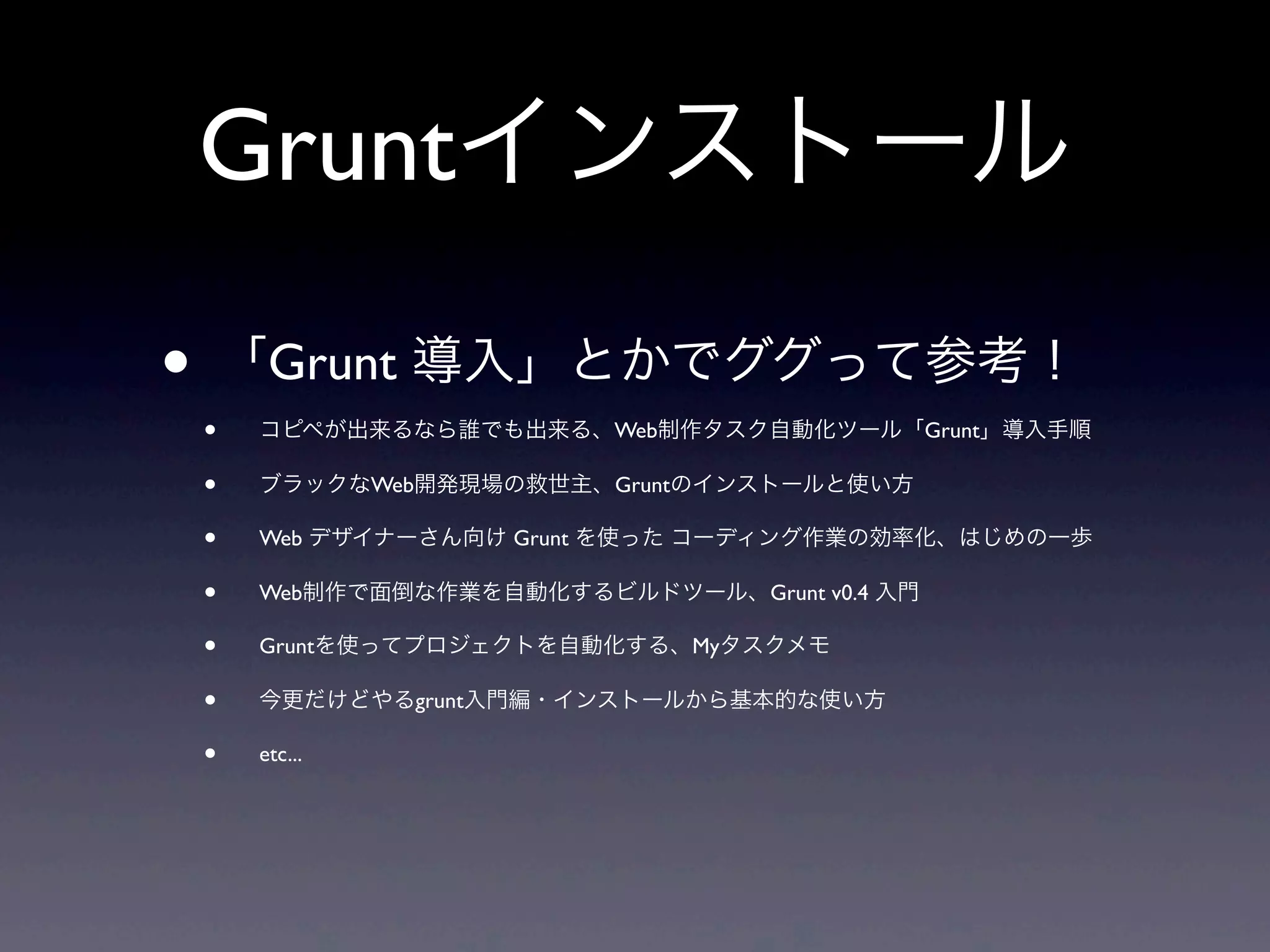 Gruntインストール
• 「Grunt 導入」とかでググって参考！
• コピペが出来るなら誰でも出来る、Web制作タスク自動化ツール「Grunt」導入手順
• ブラックなWeb開発現場の救世主、Gruntのインストールと使い方
• Web デザイナーさん向け Grunt を使った コーディング作業の効率化、はじめの一歩
• Web制作で面倒な作業を自動化するビルドツール、Grunt v0.4 入門
• Gruntを使ってプロジェクトを自動化する、Myタスクメモ
• 今更だけどやるgrunt入門編・インストールから基本的な使い方
• etc...
 