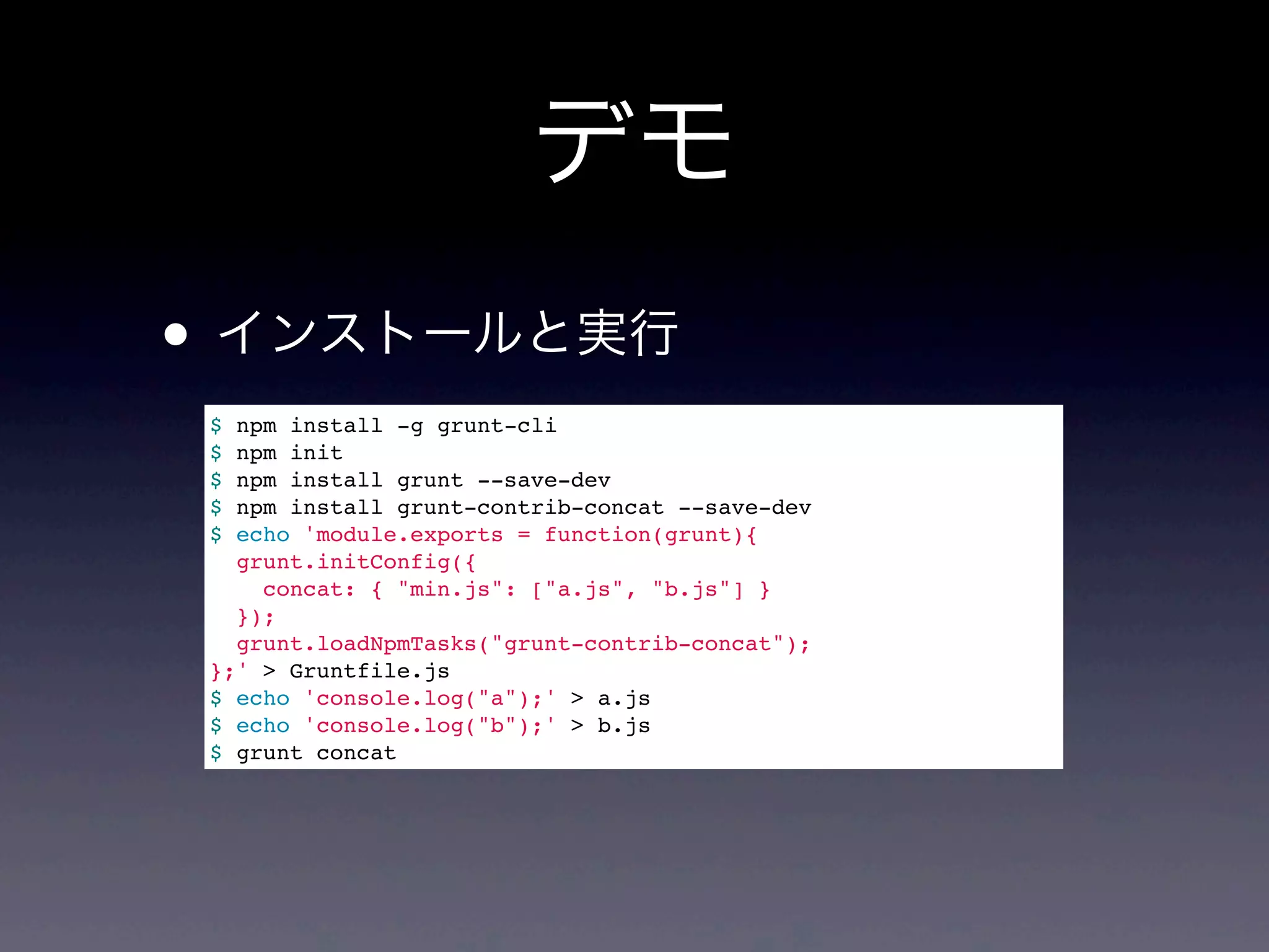デモ
• インストールと実行
$ npm install -g grunt-cli
$ npm init
$ npm install grunt --save-dev
$ npm install grunt-contrib-concat --save-dev
$ echo 'module.exports = function(grunt){
grunt.initConfig({
concat: { "min.js": ["a.js", "b.js"] }
});
grunt.loadNpmTasks("grunt-contrib-concat");
};' > Gruntfile.js
$ echo 'console.log("a");' > a.js
$ echo 'console.log("b");' > b.js
$ grunt concat
 