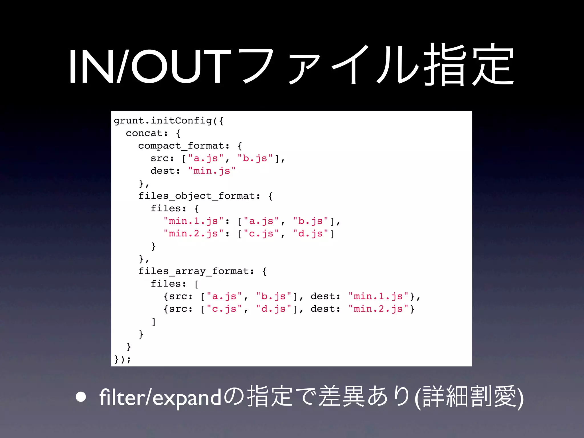 IN/OUTファイル指定
grunt.initConfig({
concat: {
compact_format: {
src: ["a.js", "b.js"],
dest: "min.js"
},
files_object_format: {
files: {
"min.1.js": ["a.js", "b.js"],
"min.2.js": ["c.js", "d.js"]
}
},
files_array_format: {
files: [
{src: ["a.js", "b.js"], dest: "min.1.js"},
{src: ["c.js", "d.js"], dest: "min.2.js"}
]
}
}
});
• ﬁlter/expandの指定で差異あり(詳細割愛)
 