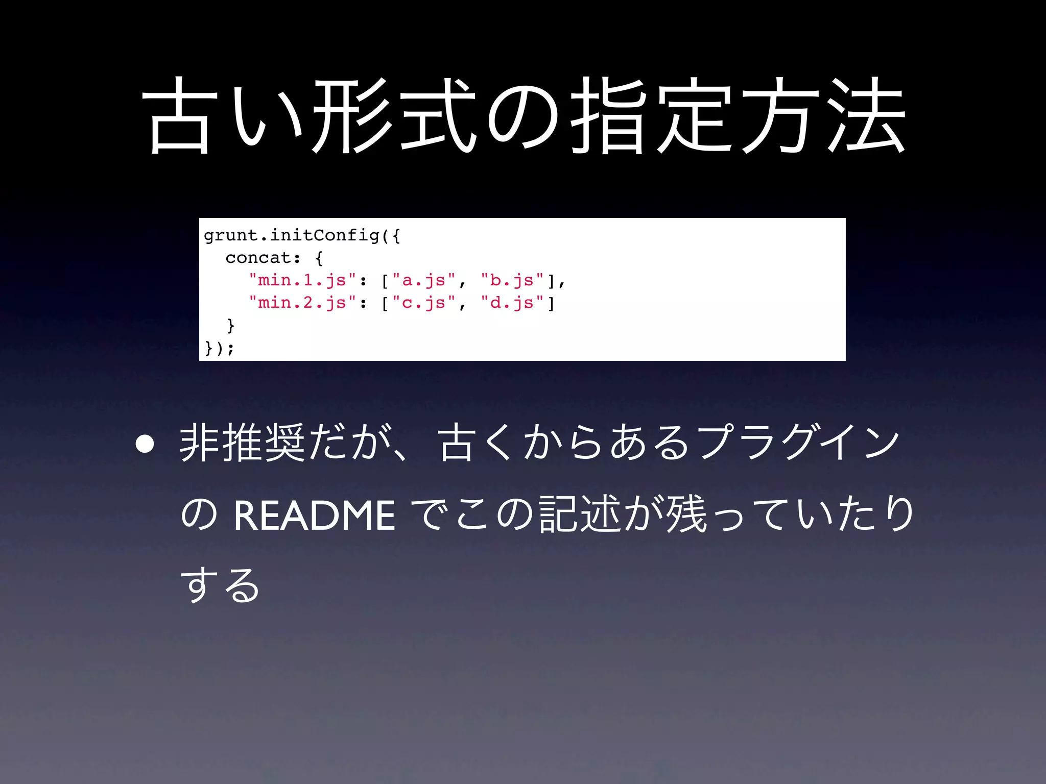 古い形式の指定方法
grunt.initConfig({
concat: {
"min.1.js": ["a.js", "b.js"],
"min.2.js": ["c.js", "d.js"]
}
});
• 非推奨だが、古くからあるプラグイン
の README でこの記述が残っていたり
する
 