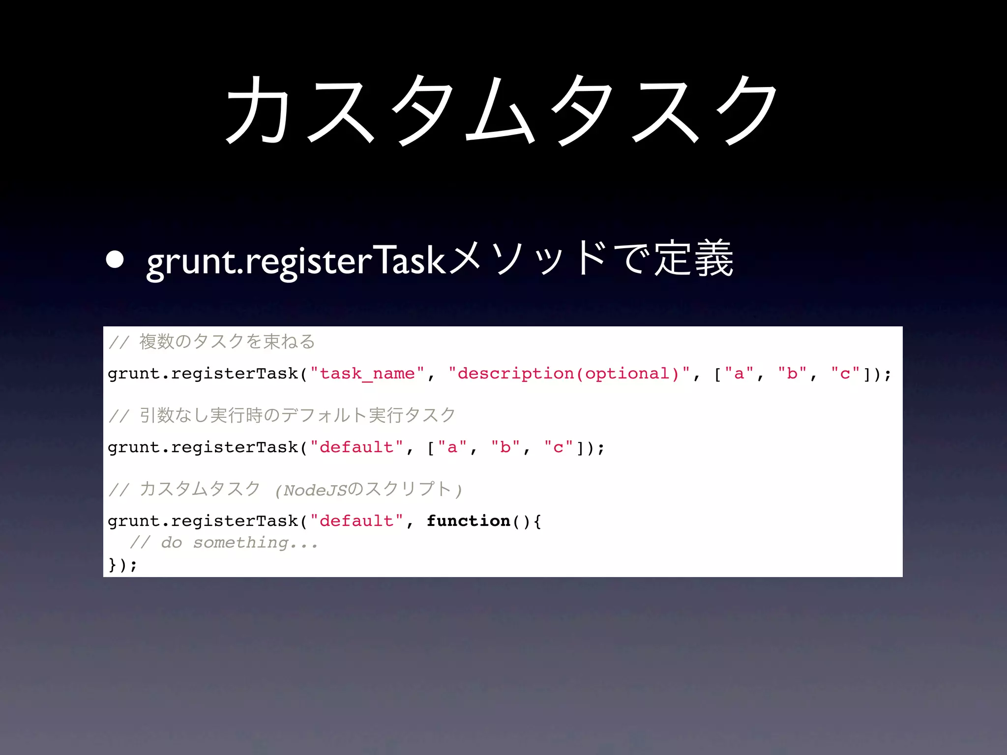 カスタムタスク
// 複数のタスクを束ねる
grunt.registerTask("task_name", "description(optional)", ["a", "b", "c"]);
// 引数なし実行時のデフォルト実行タスク
grunt.registerTask("default", ["a", "b", "c"]);
// カスタムタスク (NodeJSのスクリプト)
grunt.registerTask("default", function(){
// do something...
});
• grunt.registerTaskメソッドで定義
 