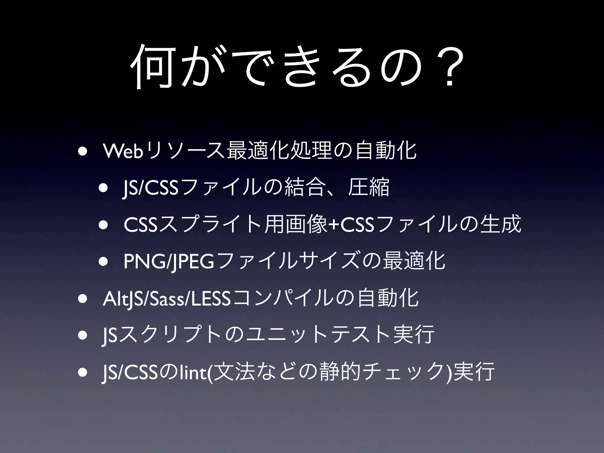 何ができるの？
• Webリソース最適化処理の自動化
• JS/CSSファイルの結合、圧縮
• CSSスプライト用画像+CSSファイルの生成
• PNG/JPEGファイルサイズの最適化
• AltJS/Sass/LESSコンパイルの自動化
• JSスクリプトのユニットテスト実行
• JS/CSSのlint(文法などの静的チェック)実行
 