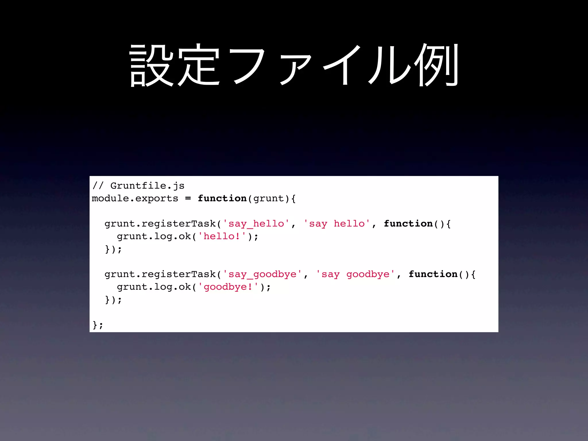 設定ファイル例
// Gruntfile.js
module.exports = function(grunt){
grunt.registerTask('say_hello', 'say hello', function(){
grunt.log.ok('hello!');
});
grunt.registerTask('say_goodbye', 'say goodbye', function(){
grunt.log.ok('goodbye!');
});
};
 