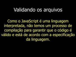 Validando os arquivos
Como o JavaScript é uma linguagem
interpretada, não temos um processo de
compilação para garantir que o código é
válido e está de acordo com a especificação
da linguagem.
 