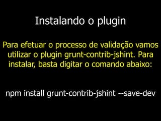 Instalando o plugin
Para efetuar o processo de validação vamos
utilizar o plugin grunt-contrib-jshint. Para
instalar, basta digitar o comando abaixo:
npm install grunt-contrib-jshint --save-dev
 