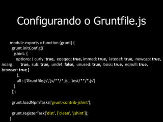 Configurando o Gruntfile.js
module.exports = function (grunt) {
grunt.initConfig({
jshint: {
options: { curly: true, eqeqeq: true, immed: true, latedef: true, newcap: true,
noarg: true, sub: true, undef: false, unused: true, boss: true, eqnull: true,
browser: true }
},
all : ['Gruntfile.js','js/**/*.js', 'test/**/*.js']
}
});
grunt.loadNpmTasks('grunt-contrib-jshint');
grunt.registerTask('dist', ['clean', 'jshint']);
}
 