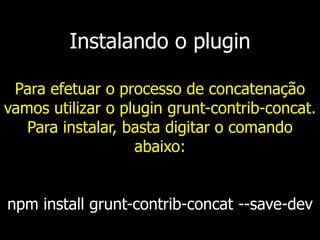 Instalando o plugin
Para efetuar o processo de concatenação
vamos utilizar o plugin grunt-contrib-concat.
Para instalar, basta digitar o comando
abaixo:
npm install grunt-contrib-concat --save-dev
 