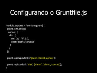Configurando o Gruntfile.js
module.exports = function (grunt) {
grunt.initConfig({
concat: {
dist: {
src: [js/**/*.js'],
dest: 'dist/js/script.js'
}
}
});
grunt.loadNpmTasks('grunt-contrib-concat');
grunt.registerTask('dist', ['clean', 'jshint', concat']);
}
 