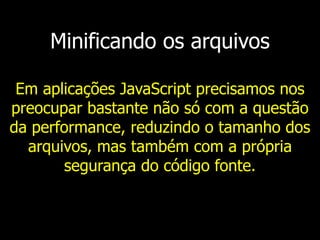 Minificando os arquivos
Em aplicações JavaScript precisamos nos
preocupar bastante não só com a questão
da performance, reduzindo o tamanho dos
arquivos, mas também com a própria
segurança do código fonte.
 