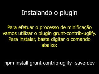 Instalando o plugin
Para efetuar o processo de minificação
vamos utilizar o plugin grunt-contrib-uglify.
Para instalar, basta digitar o comando
abaixo:
npm install grunt-contrib-uglify--save-dev
 