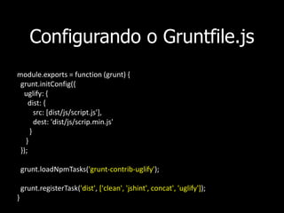 Configurando o Gruntfile.js
module.exports = function (grunt) {
grunt.initConfig({
uglify: {
dist: {
src: [dist/js/script.js'],
dest: 'dist/js/scrip.min.js'
}
}
});
grunt.loadNpmTasks('grunt-contrib-uglify');
grunt.registerTask('dist', ['clean', 'jshint', concat', 'uglify']);
}
 