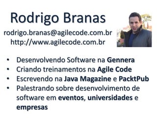 Rodrigo Branas
rodrigo.branas@agilecode.com.br
http://www.agilecode.com.br
• Desenvolvendo Software na Gennera
• Criando treinamentos na Agile Code
• Escrevendo na Java Magazine e PacktPub
• Palestrando sobre desenvolvimento de
software em eventos, universidades e
empresas
 