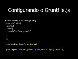Configurando o Gruntfile.js
module.exports = function (grunt) {
grunt.initConfig({
karma: {
unit: {
configFile: 'karma.conf.js'
}
}
});
grunt.loadNpmTasks('grunt-karma');
grunt.registerTask('dist', ['clean', 'jshint', concat', 'uglify', 'karma']);
}
 