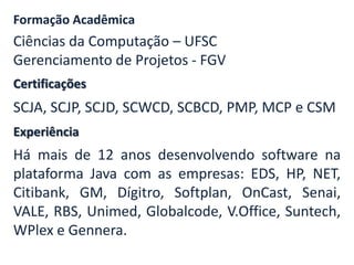 Certificações
Formação Acadêmica
Ciências da Computação – UFSC
Gerenciamento de Projetos - FGV
SCJA, SCJP, SCJD, SCWCD, SCBCD, PMP, MCP e CSM
Experiência
Há mais de 12 anos desenvolvendo software na
plataforma Java com as empresas: EDS, HP, NET,
Citibank, GM, Dígitro, Softplan, OnCast, Senai,
VALE, RBS, Unimed, Globalcode, V.Office, Suntech,
WPlex e Gennera.
 