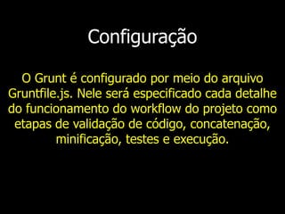 Configuração
O Grunt é configurado por meio do arquivo
Gruntfile.js. Nele será especificado cada detalhe
do funcionamento do workflow do projeto como
etapas de validação de código, concatenação,
minificação, testes e execução.
 