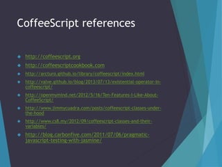 CoffeeScript references 
 http://coffeescript.org 
 http://coffeescriptcookbook.com 
 http://arcturo.github.io/library/coffeescript/index.html 
 http://valve.github.io/blog/2013/07/13/existential-operator-in-coffeescript/ 
 http://openmymind.net/2012/5/16/Ten-Features-I-Like-About- 
CoffeeScript/ 
 http://www.jimmycuadra.com/posts/coffeescript-classes-under-the- 
hood 
 http://www.cs8.my/2012/09/coffeescript-classes-and-their-variables/ 
 http://blog.carbonfive.com/2011/07/06/pragmatic-javascript- 
testing-with-jasmine/ 
 