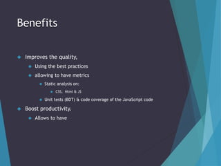 Benefits 
 Improves the quality, 
 Using the best practices 
 allowing to have metrics 
 Static analysis on: 
 CSS, Html & JS 
 Unit tests (BDT) & code coverage of the JavaScript code 
 Boost productivity. 
 Allows to have 
 