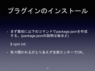 プラグインのインストール 
• まず最初に以下のコマンドでpackage.jsonを作成 
する。(package.jsonの説明は後ほど) 
$ npm init 
• 色々聞かれるがとりあえず全部エンターでOK。 
10 
 