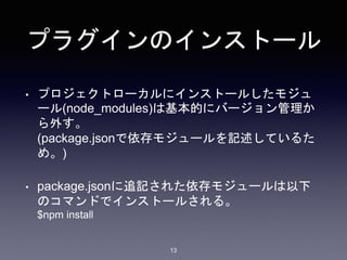 プラグインのインストール 
• プロジェクトローカルにインストールしたモジュ 
ール(node_modules)は基本的にバージョン管理か 
ら外す。 
(package.jsonで依存モジュールを記述しているた 
め。) 
• package.jsonに追記された依存モジュールは以下 
のコマンドでインストールされる。 
$npm install 
13 
 