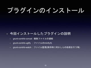 プラグインのインストール 
• 今回インストールしたプラグインの説明 
• grunt-contrib-concat : 複数ファイルの連結 
• grunt-contrib-uglify : ファイルのminify化 
• grunt-contrib-watch : ファイル監視(保存時に何かしらの処理を行う等) 
15 
 